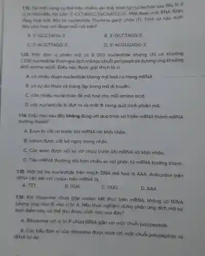 1.12. Tọi một vùng cụ thể trên nhiễm sắc thể, trình tự nucleotide sau đây là ở
vị trí khởi đóu tới bàn: 3 -CCTAGGCTGCAATCC-5'Một đoạn mối RNA được
tống hợp bắt đều từ nucleotide Thymine gạch chân (T)
Trình tự nào dưới
đóy phù hợp với đoạn mỗi nói trên?
A. 5-GCCTAGG-3'
B 3'-GCCTAGG-5'
C. 5-ACGTTAGG-3'
D. 5'-ACGUUAGG-3'
1.13. Một đơn vị phiên mã có 8000 nucleotide nhưng chỉ có khoảng
1200 nucleotide tham gia dịch mã tạo chuỗi polypeptide (tương ứng khoảng
400 amino acid). Điều này được giải thích là vì
A. có nhiều đoan nucleotide không mã hoá có trong mRNA.
B. có sự dư thừa và trùng lặp trong mã di truyền.
C. cán nhiều nucleotide để mã hoá cho mỗi amino acid.
D. các nucleotide bị đứt ra và mất đi trong quá trình phiên mã.
1.14. Điều nào sau đây không đúng với quá trình xử lí tiền mRNA thành mRNA
trường thành?
A. Exon bị cắt ra trước khi mRNA rời khỏi nhân.
B. Intron được cắt bỏ ngay trong nhân.
C. Các exon được nối lại với nhau trước khi mRNA rời khỏi nhân.
D. Tiến mRNA thường dài hơn nhiều so với phân tử mRNA trưởng thành.
1.15. Một bộ bơ nucleotide trên mạch DNA mã hoá là AAA. Anticodon trên
tRNA liên kết với codon trên mRNA là
A. TTT.
B. UUA.
C. UUU.
D. AAA.
1.16. Khi ribosome chưa gặp codon kết thúc trên mRNA , không có tRNA
tương ứng nào đi vào vị trí A. Nếu thực nghiệm dừng phản ứng dịch mã tại
thời điểm này, có thể thu được chất nào sau đây?
A. Ribosome với vị trí P chứa tRNA gắn với một chuỗi polypeptide.
B. Các tiểu đơn vị của ribosome được tách rời, một chuỗi polypeptide và
tRNA tự do.