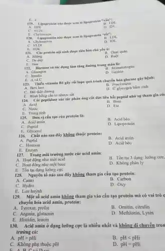 119. Lipoprotein nào được xem là lipoprotein "xáu"; B. LDL
A. HDL
D. IDL
C. VLDL
E. 4
E. Chylomiron 120 nào được xem là lipoprotein "tốt":
A. Chylomyron
B. LDL
D. IDL
C.VLDL
E. HDL
121. Các protein nội sinh được tiêu hóa chủ yếu ở:
B. Thực quản
A. Miệng
D. Ruột
C. Dạ dày
E. Gan
122. Hormon có tác dụng làm tǎng đường trong máu là:
B. Stomatotropin
A. Glucagon
D. Gastrin
C. Insulin
E. A và C
123. Thiếu vitamin B1 gây rối loạn quá trình chuyển hóa glucose gây bệnh:
B. Fructosuria
A. Beri beri
C. Đái tháo đường
D. Ứ glycogen bẩm sinh
E. Bệnh hồng cầu to nhược sắt
124. Các peptidase xúc tác phản ứng cắt đứt liên kết peptid nhờ sự tham gia của
B. Base
A. Acid
C. Nước
D. Ete
E. Trung tính
125. Đơn vị cấu tạo của protein là:
B. Acid béo
A. Acid amin
D. Lipoprotein
C. Peptid
E. Glycerol
126. Chất nào sau đây không thuộc protein:
B. Acid amin
A. Peptid
D. Acid béo
C. Hormon
E. Enzym
127. Trong môi trường nước các acid amin:
A. Hoạt động như một acid
B. Tồn tại 3 dạng : lưỡng cực,
C. Hoạt động như một base
D. Không phân ly
E. Tồn tại dạng lưỡng cực
128. Nguyên tố nào sau đây không tham gia cấu tạo protein:
A. Canxi
B. Carbon
C. Hydro
D. Oxy
E. Lưu huỳnh
129. Một số acid amin không tham gia vào cấu tạo protein mà có vai trò g
chuyển hóa acid amin, protein:
A. Tyroxin prolin
B. Ornitin ,citrulin
C. Arginin ,glutamin
D. Methionin , Lysin
E. Histidin , leucin
130. Acid amin ở dạng lưỡng cực là nhiều nhất và không di chuyển tron
trường có:
A. pHgt pHi
B. pHlt pHi
C. Không phụ thuộc pH
D. pH=pHi
B. A B C và D. cai