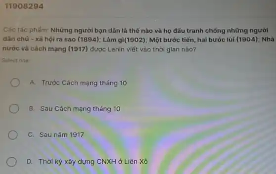 11908294
Các tác phẩm: Những người bạn dân là thế nào và họ đấu tranh chống những người
dân chủ - xã hội ra sao (1894); Làm gi(1902); Một bước tiến hai bước lùi (1904): Nhà
nước và cách mạng (1917) được Lenin viết vào thời gian nào?
Select one:
A. Trước Cách mạng tháng 10
B. Sau Cách mạng tháng 10
C. Sau nǎm 1917
D. Thời kỳ xây dựng CNXH ở Liên Xô