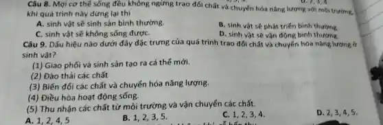 A. 1,2 . 4.5
Câu 8 . Mọi cơ thể sống đều không ngừng trao đổi chất và chuyển hóa nǎng lượng với môi trường.
khi quá trình này dừng lại thì
A. sinh vật sẽ sinh sản bình thường.
B. sinh vật sẽ phát triển binh thường
C. sinh vật sẽ không sống đượC.
D. sinh vật sẽ vận động binh thường.
Câu 9 . Dấu hiệu nào dưới đây đặc trưng của quá trình trao đổi chất và chuyển hóa nǎng lượng ở
sinh vật?
(1 ) Giao phối và sinh sản tạo ra cá thể mới.
(2) Đào thải các chất
(3) Biến đổi các chất và chuyển hóa nǎng lượng.
(4)Điều hòa hoạt động sống.
(5)Thu nhận các chất từ môi trường và vận chuyến các chất.
B. 1,2 . 3.5.
c 1,2,34.
D. 2,3 , 4,5.