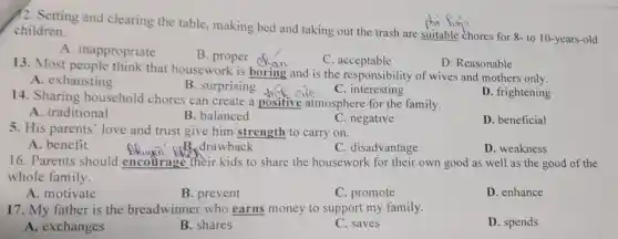 12. Setting and clearing the table, making bed and taking out the trash are suitable chores for 8- to 10-years-old children.
A inappropriate
B. proper op
C . acceptable
D. Reasonable
13. Most people think that housework is boring and is the responsibility of wives and mothers only.
B. surprising
A. exhausting
C. interesting
D. frightening
14. Sharing household chores can create a positive atmosphere for the family.
A. traditional
B. balanced
C. negative
D. beneficial
5. His parents' love and trust give him strength to carry on.
A. benefit
__
D. weakness
16. Parents should encourage their kids to share the housework for their own good as well as the good of the
whole family.
A. motivate
B. prevent
C. promote
D. enhance
17. My father is the breadwinner who earns money to support my family.
A. exchanges
B. shares
C. saves
D. spends