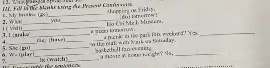 12. What(does)is Spiderman
III. Fill in the blanks using the Present Continuous.
1. My brother (go) __
shopping on Friday.
2. What __ you __
(do) tomorrow?
I ( visit) __
Ho Chi Minh Museum.
3. I (make) __
a pizza tomorrow.
__ they (have) __
a picnic in the park this weekend? Yes,
__
5. She (go) __
to the mall with Mark on Saturday.
6. We (play) __
basketball this evening.
__ he (watch) __
a movie at home tonight? No,
__
TV. Unscramble the sentences.