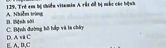 129. Trẻ em bị thiếu vitamin A rất dễ bị mắc các bệnh
A. Nhiễm trùng
B. Bệnh sởi
C. Bệnh đường hô hấp và ia chảy
D. A và C
E. A, B,C