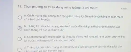 13. Chọn phương án trả lời đúng với tư tưởng Hồ Chí Minh?
a. Cách mạng giải phóng dân tộc giành thẳng lợi đồng thời với thẳng lợi cách mạng
vô sản ở chính quốc
A
cách mạng vô sản ở chính quốc
b. Tháng lợi của cách mạng vô sản ở thuộc địa phải phụ thuộc vào tháng lợi của
c. Cách mạng giải phóng dân tộc ở thuộc địa có khả nǎng nố ra và giành được thẳng
lợi trước cách mạng vô sản ở chính quốc.
d. Thẳng lợi của cách mạng vô sản ở thuộc địa không phụ thuộc vào tháng lợi của
cách mang vô sản ở chính quốc
1 điếm