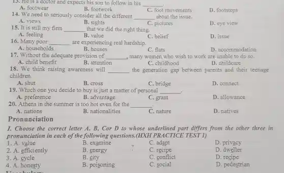 13. He is a doctor and expects his son to follow in his __
A. footwear
B. footwork
C. foot movements
D. footsteps
14. We need to seriously consider all the different __ about the issue.
A. views
B. sights
C. pictures
D. eye view
15. It is still my firm __ that we did the right thing.
A. feeling
B. value
C. belief
D. issue
16. Many poor __ are experiencing real hardship.
A. households
B. houses
C. flats
D. accommodation
17. Without the adequate provision of __ , many women who wish to work are unable to do so.
A. child benefit
B. attention
C. childhood
D. childcare
18. We think raising awareness will __ the generation gap between parents and their teenage
children.
A. shut
B. cross
C. bridge
D. connect
19. Which one you decide to buy is just a matter of personal __ .
A. preference
B. advantage
C. grant
D. allowance
20. Athens in the summer is too hot even for the __
A. nations
B. nationalities
C. nature
D. natives
Pronunciation
I. Choose the correct letter A, B , Cor D to whose underlined part differs from the other three in
pronunciation in each of the following questions.(HXH PRACTICE TEST 1)
1. A. value
B. examine
C. adapt
D. privacy
2. A. efficiently
B. energy
C. recipe
D. dweller
3. A. cycle
B. city
C. conflict
D. recipe
4. A. honesty
B. poisoning
C. social
D. pedestrian
