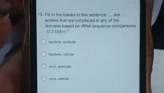 13. Fill in the blanks in this sentence: __ are __
entities that are not placed in any of the
domains based on rRNA sequence comparisons
(0.5 Điểm)
bacteria, acellular
bacteria, cellular
virus, acellular
virus, cellular