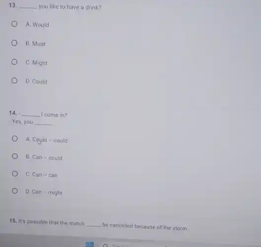 13. __ you like to have a drink?
A. Would
B. Must
C. Might
D. Could
14. __ I come in?
- Yes, you __
A. Cquld-could
B. Can-could
C. Can-can
D. Can - might
__