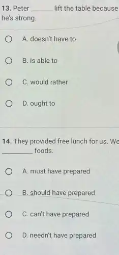 13. Peter __ lift the table because
he's strong.
A. doesn't have to
B. is able to
C. would rather
D. ought to
14. They provided free lunch for us . We
__ foods.
A. must have prepared
B. should have prepared
C. can't have prepared
D. needn't have prepared