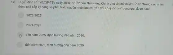 13 Quyết định số 146/QD-TTg ngày 28/01/2022 của Thủ tướng Chính phủ về phê duyệt Đề án "Nâng cao nhận
thức, phổ cập kỹ nǎng và phát triển nguồn nhân lực chuyển đổi số quốc gia'trong giai đoạn nào?
2022-2025
2021-2025
đến nǎm 2025, định hướng đến nǎm 2030.
đến nǎm 2026, định hướng đến nǎm 2030.