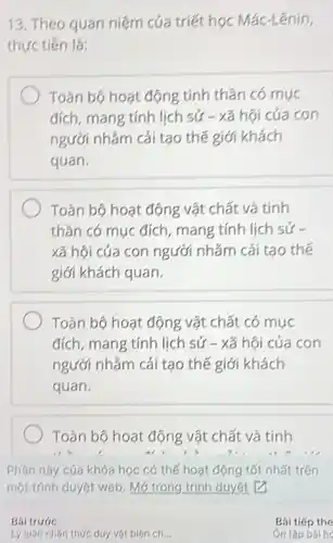 13. Theo quan niệm của triết học Mác-Lênin,
thực tiến là:
Toàn bộ hoạt động tính thần có mục
đích, mang tính lịch sử - xã hội của con
người nhằm cải tạo thế giới khách
quan.
Toàn bộ hoạt động vật chất và tính
thần có mục đích , mang tính lịch sử .
xã hội của con người nhằm cải tạo thế
giới khách quan.
Toàn bộ hoạt động vật chất có mục
đích, mang tính lịch sử - xã hội của con
người nhắm cải tạo thế giới khách
quan.
Toàn bộ hoạt động vật chất và tính
Phần này cúa khóa học có thể hoạt động tốt nhất trên
một trình duyệt web. Mở trong trình duyệt P
Bai trước
Lý luận nhận thức duy vật biện ch... __
Bài tiếp the
Ôn tập bài he