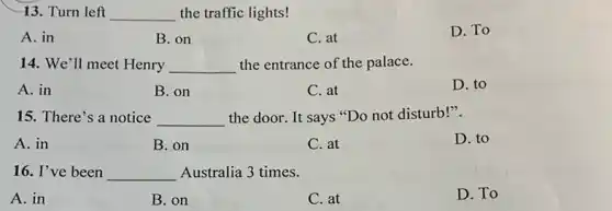 13. Turn left __ the traffic lights!
A. in
B. on
C. at
D. To
14. We'll meet Henry __ the entrance of the palace.
A. in
B. on
C. at
D. to
15. There's a notice __ the door. It says "Do not disturb!".
A. in
B. on
C. at
D. to
16. I've been __ Australia 3 times.
A. in
B. on
C. at
D. To