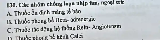 130. Các nhóm chống loạn nhịp tim, ngoại trừ
A. Thuốc ổn định màng tế bào
B. Thuốc phong bế Beta-adrenergic
C. Thuốc tác động hệ thống Rein-. Angiotensin
D. Thuốc phong bế kênh Calci