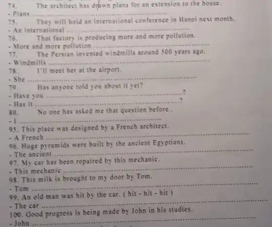 14. The architect has drawn plans for an extension to the house.
- Plans ... __
75. They will hold an international conference in Hanoi next month.
- An international __
76. That factory is producing more and more pollution.
- More and more pollution ...... __
11. The Persian invented windmills around 500 years ago.
- Windmills ....... __
78. I'll meet her at the airport.
- She ....... __
79. Has anyone told you about it yet?
Have __
Has it __ ..........?
so. No one has asked me that question before..
. I __
95. This place was designed by a French architect.
- A French ........
__
96. Huge pyramids were built by the ancient Egyptians.
The ancient
__ .........
97. My car has been repaired by this mechanic.
- This mechanic .......
__
98. This milk is brought to my door by Tom.
- Tom .......
__
99. An old man was hit by the car. (hit hit - hit)
.
The car
__ ................... . .
100. Good progress is being made by John in his studies.
........
John
__
......................................................................