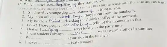 14. What and your cloing (you do)
15. Which motel cuk they flaying(they stay) now.
Exercise 4: Give the correct form of verb at the simple tense and the continuous tense
1. Sit down!A strange dog......................
__ (run)to you.
__
2. My mom often __
t from the butcher's.
__
(not/ drink) coffee at the moment.
3. My brothers ion
__
clina bing... (climb) the mountain so fast.
5. That girl ...crying...
in the party now.
__
__
wears............ (wear)warm clothes in summer.
7. What __ do) in the kitchen?
never __ .. (eat) potatoes.