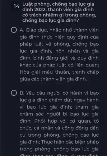 14. Luật phòng , chống bạo lực gia
đình 2022 , thành viên gia đình
có trách nhiệm gì trong phòng,
chống bạo lực gia đình?
A. Giáo dục , nhắc nhở thành viên
gia đình thực hiện quy định của
pháp luật về phòng, chống bao
lực gia đình , hôn nhân và gia
đình, bình đẳng giới và quy định
khác của pháp luật có liên quan;
Hòa giải mâu thuẫn, tranh chấp
giữa các thành viên gia đình.
B. Yêu cầu người có hành vi bao
lục gia đình chấm dút ngay hành
vi bao lực gia đình;tham gia
chǎm sóc người bị bạo lực gia
đình; Phối hợp với cơ quan, tổ
chúc, cá nhân và cộng đồng dân
cư trong phòng, chống bao lực