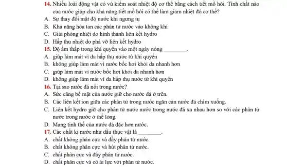 14. Nhiều loài động vật có vú kiểm soát nhiệt độ cơ thể bằng cách tiết mồ hôi. Tính chất nào
của nước giúp cho khả nǎng tiết mồ hôi có thể làm giảm nhiệt độ cơ thể?
A. Sự thay đổi mật độ nước khi ngưng tụ
B. Khả nǎng hòa tan các phân tử nước vào không khí
C. Giải phóng nhiệt do hình thành liên kết hydro
D. Hấp thu nhiệt do phá vỡ liên kết hydro
15. Độ ẩm thấp trong khí quyển vào một ngày nóng __
A. giúp làm mát vì da hấp thụ nước từ khí quyển
B. không giúp làm mát vì nước bốc hơi khỏi da nhanh hơn
C. giúp làm mát vì nước bốc hơi khỏi da nhanh hơn
D. không giúp làm mát vì da hấp thụ nước từ khí quyển
16. Tại sao nước đá nổi trong nước?
A. Sức cǎng bề mặt của nước giữ cho nước đá ở trên.
B. Các liên kết ion giữa các phân tử trong nước ngǎn cản nước đá chim xuống.
C. Liên kết hydro giữ cho phân tử nước nước trong nước đá xa nhau hơn so với các phân tử
nước trong nước ở thể lỏng.
D. Mạng tinh thể của nước đá đặc hơn nướC.
17. Các chất kị nước như dầu thực vật là __ .
A. chất không phân cực và đẩy phân tử nướC.
B. chất không phân cực và hút phân tử nướC.
C. chất phân cực và đầy phân tử nướC.
D. chất phân cực và có ái lực với phân tử nướC.