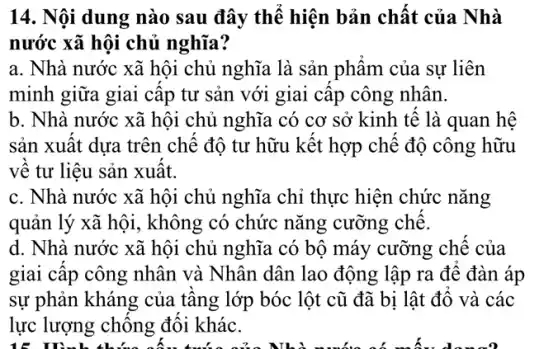 14. Nội dung nào sau đây thê hiện bản chât của Nhà
nước xã hội chủ nghĩa?
a. Nhà nước xã hội chủ nghĩa là sản phâm của sự liên
minh giữa giai câp tư sản với giai câp công nhân.
b. Nhà nước xã hội chủ nghĩa có cơ sở kinh tê là quan hệ
sản xuât dựa trên chê độ tư hữu kết hợp chê độ công hữu
vê tư liệu sản xuất.
c. Nhà nước xã hội chủ nghĩa chỉ thực hiện chức nǎng
quản lý xã hội , không có chức nǎng cưỡng chê.
d. Nhà nước xã hội chủ nghĩa có bộ máy cưỡng chê của
giai câp công nhân và Nhân dân lao động lập ra đê đàn áp
sự phản kháng của tâng lớp bóc lột cũ đã bị lật đô và các
lực lượng chông đôi khác.
15 D