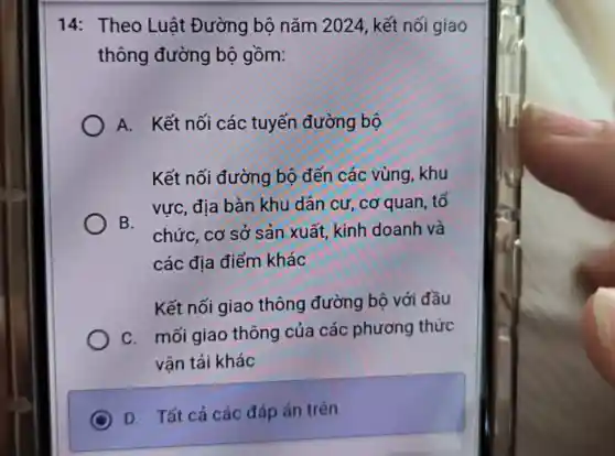 14: Theo Luật Đường bộ nǎm 2024, kết nối giao
thông đường bộ gồm:
A. Kết nối các tuyến đường bộ
Kết nối đường bộ đến các vùng, khu
vực, địa bàn khu dân cư, cơ quan, tố
B.
chức, cơ sở sản xuất, kinh doanh và
các địa điểm khác
Kết nối giao thông đường bộ với đầu
C. mối giao thông của các phương thức
vân tải khác
D. Tất cả các đáp án trên