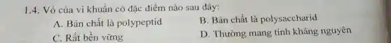 1.4. Vỏ của vi khuẩn có đặc điểm nào sau đây:
A. Bản chất là polypeptid
B. Bản chất là polysaccharid
C. Rất bền vững
D. Thường mang tính kháng nguyên