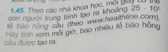 1.45. Theo các nhà khoa học . môi giay cơ the
con người trung bình tao ra
25cdot 10^5
tế bào hồng cầu (theo www.healthline .com).
Hãy tính xem môi giờ, bao nhiêu tê bào hồng
câu được tạo ra.