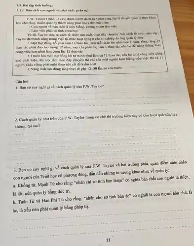 1.5. Bài tập tình huống:
1.5.1. Bàn chất con người và cách thức quản trị.
F.W. Taylor (1865-1915) được mệnh danh là người sáng lập lý thuyết quản lý theo khoa
học cho rằng, muốn quản lý thành công phải lưu ý đến hai điều:
- Con người về bản chất là lười biếng, không muốn làm việc
- Làm việc phải có tính khoa học
Từ đó Taylor đưa ra cách tổ chức sản xuất theo dây chuyền. Với cách tổ chức nhu vậy,
Taylor đã thành công trong việc tổ chức hoạt động ở các xí nghiệp do ông quản lý như:
+ Một thợ đồng hồ phải làm 12 thao tác , nếu mỗi thao tác phải học 1 nǎm tổng cộng 12
thao tác phải đào tạo trong 12 nǎm nay chi phân họ làm 1 thao tác nên họ dễ dàng thông thao
công việc hơn phải làm cùng lúc 12 thao tác
+ Trước kia một thợ đồng hồ tự mình phải làm cả 12 thao tác, nếu họ lơ là công việc cũng
khó phát hiện, thì nay làm theo dây chuyền thì chi cần một người lười biếng trốn việc thì cả 11
người khác cũng phải nghi theo nên rất dễ kiểm soát
+ Nǎng suất lao động tǎng thực tế gấp 12-30 lần so với trước
Câu hỏi:
1. Bạn có suy nghĩ gì về cách quản lý của F W. Taylor?
__ .
hay
2. Cách quản lý như trên của F W. Taylor
trong cơ chế thị trường hiện nay
không, tại sao?
__
3. Bạn có suy nghĩ
gì về cách quản lý của F.W. Taylor
con người của Triết học cổ phương đông dẫn đến những tư tưởng khác nhau về quản lý:
a. Không tử, Mạnh Từ cho rằng: "nhân chi sơ tính bản thiện ' có nghĩa bản chất con người là thiện,
là tốt, nên quản lý bằng đức trị.
b. Tuân Tử và Hàn Phi Từ cho rằng: "nhân cho sơ tính bản ác" có nghĩã là con người bản chất là
ác, là xấu nên phải quản lý bằng pháp trị.
__