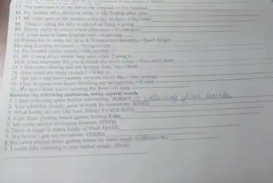 __
15. The bookstore is to the left of the hospital.-? The hospital	__
16. My brother often drives to work.My brother often goes __
17. My sister goes to the market every day on foot->My sister __
19. Trang is riding her bike to school Trang is going __
20. Huyen walks to school every afternoon.-Huyen goes __
21.It is not easy to learn English well.->Learning __
22.Remember to wake me up at 630 tomorrow morning.-Don't forget... __
23.Long is a very swimmer.-Long swims .... __
24, My brother cycles slowly.-My brother is
__
25, Mr. Cuong plays tennis very well."Mr Cuong is ....... __
26.It is not necessary for you to finish the work today.-You don't have
__
27, I like roller skating and my brother does, too.-Both ......
__
28, How much are these rackets?-What is .... __
29. She has a one-hour journey to work every day.-Her journey
__
30. I had to spend two hours finishing my assignment.-It took
31. We spent three hours opening the door.>It took
__
Rewrite the following sentences using capital words
1.1 find collecting glass bottles interesting. HOBBY
__
2. Van's brother usually goes to work by motorbike. RIDES
3. What hobby do you like best, Elina?FAVOURITE
4. Linh finds playing board games boring. Like
__
5. My sister enjoys arranging flowers. FINDS
6. There is sugar in many kinds of food. HAVE
__
7. We haven't got any tomatoes. THERE
__
8. We often played these games when we were small. (USED)-We
__
9. I really like listening to pop ballad songs. (fond)
__