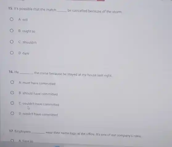 15. It's possible that the match __ be cancelled because of the storm.
A. will
B. ought to
C. shouldn't
D. dare
16. He __
the crime because he stayed at my house last night.
A. must have committed
B. should have committed
C. couldn't have committed
D. needn't have committed
17. Employees __
wear their name tags at the office. It's one of our company's rules.
A. have to