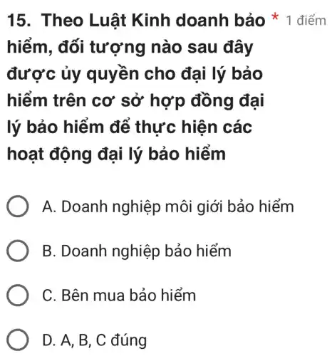 15. Theo Luật Kinh doanh bảo 1 điểm
hiếm, đối tượng nào sau đây
được ủy quyền cho đại lý bảo
hiếm trên cơ sở hợp đồng đại
lý bảo hiểm để thực hiên các
hoạt động đại lý bảo hiếm
A. Doanh nghiệp môi giới bảo hiểm
B. Doanh nghiệp bảo hiểm
C. Bên mua bảo hiểm
D. A, B, C đúng