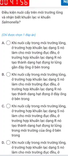 1:55
Điều kiện nuôi cấy trên môi trường lỏng
và nhận biết khuẩn lạc vi khuẩn
Salmonella?
(Chỉ được chọn 1 đáp án)
A. Khi nuôi cấy trong môi trường lỏng,
ở trường hợp khuẩn lạc dạng S nó
làm cho môi trường đục đều, ở
trường hợp khuẩn lạc dạng R nó
tạo thành dạng hạt đọng lơ lửng
gần đáy ống ở bên trong
B. Khi nuôi cấy trong môi trường lỏng,
ở trường hợp khuẩn lạc dạng S nó
làm cho môi trường đục đều, ở
trường hợp khuẩn lạc dạng R nó
tạo thành dạng hạt đọng ở đáy ống
ở bên trong
c Khi nuôi cấy trong môi trường lỏng,
ở trường hợp khuẩn lạc dạng S nó
làm cho môi trường đục đều, ở
trường hợp khuẩn lạc dạng R nó
tạo thành dạng hạt đọng lơ lửng
trong môi trường của ống ở bên
trong
D. ) Khi nuôi cấy trong môi trường lỏng,