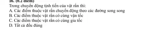 16. (0.2 điểm)
Trong chuyên động tịnh tiến của vật rắn thì:
A. Các điểm thuộc vật rǎn chuyên động theo các đường song song
B. Các điểm thuộc vật rǎn có cùng vận tốc
C. Các điểm thuộc vật rǎn có cùng gia tốc
D. Tất cả đều đúng