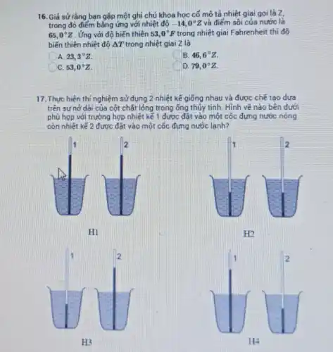 16. Giả sử rằng bạn gặp một ghi chú khoa học cổ mô tả nhiệt giai gọi là z
trong đó điểm bằng ứng với nhiệt độ -14,0^circ Z và điểm sôi của nước là
65,0^circ Z . Ứng với độ biến thiên 53,0^circ F trong nhiệt giai Fahrenheit thì đô
biến thiên nhiệt độ Delta T trong nhiệt giai Z là
A 23,3^circ Z.
B. 46,6^circ Z
C. 53,0^circ Z
D. 79,0^circ Z.
17. Thực hiện thí nghiệm sử dụng 2 nhiệt kế giống nhau và được chế tạo dựa
trên sự nở dài của cột chất lỏng trong ống thủy tinh. Hình vẽ nào bên dưới
phù hợp với trường hợp nhiệt kế 1 đươc đặt vào một cốc đựng nước nóng
còn nhiệt kế 2 được đặt vào một cốc đựng nước lạnh?
1	2
H1
1	2
H2
1	2
H3
1	2
H4