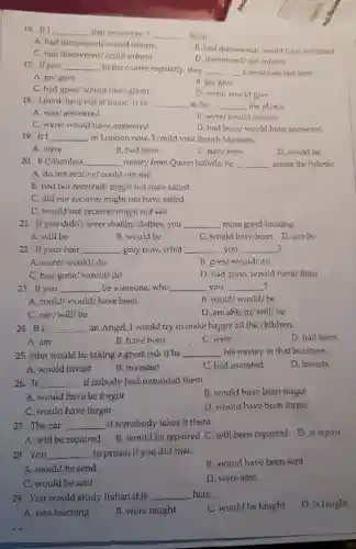 16. If I __ that yesterday, I __ them.
A. had discovered/would inform
C. had discovered could inform
B. had discovered/would have informed
D. discovered/can inform
17. If you __ to the course regularly, they __ a certificate last year.
A. go/gave
C. had gone/ would have given
B. gol give
D. went/ would give
18. I think he is not at home.If he __ in,he __ the phone.
A. was/answered
B. were/ would answer
C. were/ would have answered
D. had been/ would have answered
19. If I __ in London now I could visit British Museum.
A. were
B. had been
C. have been
D. would be
20. If Columbus __ money from Queen Isabella, he __ across the AtlantiC.
A. do not receive/could not sail
B. had not received/might not have sailed
C. did not receive/might not have sailed
D. would not receive/might not sail
21. If you didn't wear shabby clothes, you __ more good-looking.
A. will be	B. would be	C. would have been D. can be
? 22. If your hair __ grey now,what __ you __ ?
A. went/ would/do
B. goes/ would/do
C. had gone/would/ do
D. had gone/ would have/done
23. If you __ be someone,who __ you __ ?
A. could/would/have been
B. could/would/be
C. can/will/be
D. are able to/will/be
24. If I __ an Angel, I would try to make happy all the children.
D. had been
A. am
B. have been
C. were
25. John would be taking a great risk if he __ his money in that business.
D. invests
A. would invest
B. invested
C. had invested
26.It __ if nobody had reminded them.
B. would have been forgot
A. would have be forgot
C. would have forget
D. would have been forget
27. The car __ if somebody takes it there.
A. will be repaired
B.would be repaired C. will been repaired D is repair
28. You __ to prison if you did that.
B. would have been sent
A. would be send
C. would be sent
D. were sent
29. You would study Italian if it __ here.
C. would be taught
D. is taught
A. was teaching
B. were taught