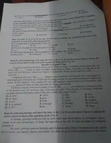 16. Please give me some recommendation to buy suitable books for my ten-year-old question
D. question
A. advice
B. defense
C. interest
Mark the letter A, B,C, or D on your answer sheet to indicate the word(s)OPPOSITE in meaning
to the underlined wordly in and of the playing greening
to the underline I word(s) in each of the following questions.regarded if the invitation to a dinner
party is extended only three or four days before the party date.
A. admired
D disrespected
B.. worshipped
C. expected
18. Parents blame declining reading culture on the mounting pressure on the children in
tuition classes.
C. growing
D . decreasing
A. attentive
B. distracted
Mark the letter A, B,C, or D on your answer sheet to indicate the underlined part that needs
correction in each of the follow ing questions.
19. Two hours are not long enough for this rest.
A. hours
B. are
C. enough
D. this
20. The kids are really excited with going on holiday.
C. with
D. going
A. on
B. really
21. More open discussions will be conducted online to help us do a good decision.
A . discussions
B.. conducted
C. to help
D. do
Read the following passage and mark the letter A,B, C, or D on your answer sheet to choose the
word or phrase that best fits each of the numbered blanks from 22 to 26.
Benefits of Laughter Yoga
Laughing is good for the body and the mind .When we laugh, we breathe more oxygen into our
body, (22) __
_helps to keep us healthy . Endorphins , or happy chemicals , are released in the
body, and you feel more relaxed and happier..Laughter also brings people together to (23)
__
some fun.
Companies who have (24) __ _laughter yoga workshops find that they have advantages for
both and employees.. People who are happy at work are more hard-working and make more
money for the company . Also.people who can laugh together communicate more successfully . (25)
, people do better at work when they feel happy and relaxed.
__
A Danish company who used Laughter Yoga for (26) __ year reported an increase in sales
of 40 percent over the previous year..Following Laughter Yoga session,a Hawaiian timeshare
company reported the highest sales of the year -double their target figures.
22. A.what
B. which
C. that
D. how
23. A.share
B. give
C. offer
D. divide
24. A. run
B. built
C. stood
D . jumped
25. A. In general
B .Although
C. Besides
D . However
26. A. few
B.one
C. much
D. many
Read the following passage and mark the letter A, B, C,. or D on your answer sheet to indicate the
correct answer to each of the questions from 27 to 31.
In Britain.greetings cards are sold in chain stores and supermarkets . in newsagents'shops,
corner shops and , increasingly ,in shops that specialize in the sale of cards and paper for wrapping
presents in.
The most common cards are birthday and Christmas cards . Many Christmas cards are sold in
aid of charity and special 'charity card shops' are often set up in temporary premises in the weeks