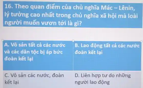 16. Theo quan điếm của chủ nghĩa Mác - Lênin,
lý tưởng cao nhất trong chủ nghĩa xã hội mà loài
người muốn vươn tới là gì?
A. Vô sản tất cá các nước
và các dân tộc bị áp bức
đoàn kết lại
B. Lao động tất cả các nước
đoàn kết lại
C. Vô sản các nước, đoàn
kết lai
D. Liên hợp tư do những
người lao động