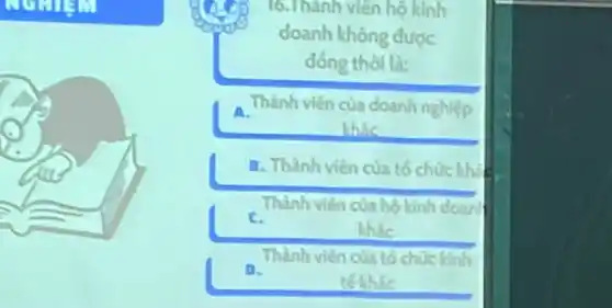 16.Thành viên hộ kinh
doanh không được
đồng thời là:
A. Thành viên của doanh nghiệp
khác
B. Thành viên của tố chúc khi
Thành viên của hộ kinh doan
C.
khác
Thành viên của tó chức kinh
D.
tế khác