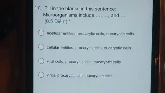 17. Fill in the blanks in this sentence:
Microorganisms include __ and __
(0.5 Điểm)
acellular entities procarytic cells , eucaryotic cells
cellular entities procarytic cells , eucaryotic cells
viral cells, procarytic cells, eucaryotic cells
virus, procarytic cells , eucaryotic cells