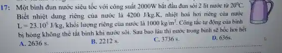 17: Một bình đun nước siêu tốc với công suất 2000W bắt đầu đun sôi 2 lít nước từ 20^circ C
Biết nhiệt dung riêng của nước là 4200J/kgcdot K . nhiệt hoá hơi riêng của nước
L=23.10^5J/kg , khối lượng riêng của nước là 1000kg/m^3 . Công tắc tự động của bình
bị hỏng không thể tắt bình khi nước sôi. Sau bao lâu thì nước trong bình sẽ bốc hơi hết
D. 636s.
A
__
B. 2212 s.
ông thể tắt bìn B. 2212 s C. 3736 s D. 636s
C. 3736 s.