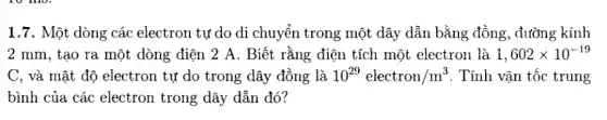 1.7. Một dòng các electron tự do di chuyển trong một dây dẫn bằng đồng, đường kính
2 mm, tạo ra một dòng điện 2 A. Biết rằng điện tích một electron là 1,602times 10^-19
C, và mật độ electron tự do trong dây đồng là 10^29electron/m^3 . Tính vận tốc trung
bình của các electron trong dây dẫn đó ?