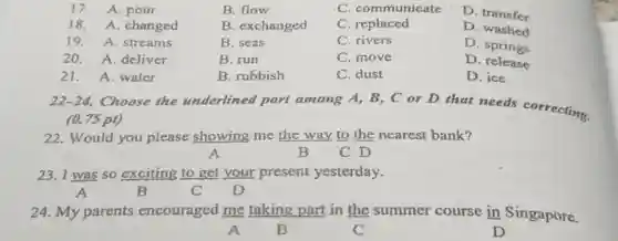 17. A. pour
B. flow
C. communicate
18. A. changed
B. exchanged
C. replaced
D. transfer
19. A. streams
B. seas
C. rivers
D. washed
20. A. deliver
B. run
C. move
D. springs
21. A. water
B. rubbish
C. dust
D. release
D. ice
22-24 Choose the underlined part among A, B, C or D that needs correcting.
(0.75 pt)
22. Would you please showing me the way to the nearest bank?
A	B C D
23. I was so exciting to get your present yesterday.
A	B	C D
24. My parents encouraged me taking part in the summer course in Singapore.
A	B	C	D