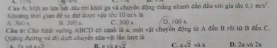 176
Câu 5: Một xe lửa bắt đầu rời khỏi ga và chuyển động thẳng nhanh dần đều với gia tốc 0,1m/s^2
Khoảng thời gian đé xe đạt được vận tốc 10m/s là
B. 200 s.
C. 300 s.
D. 100 s.
Câu 6: Cho hình vuông ABCD có cạnh là a, một vật chuyển động từ A đến B rồi từ B đến C.
Quãng đường và độ dịch chuyển của vật lần lượt là
B. a và asqrt (2)
c asqrt (2)vgrave (a)a
D. 2a và 2a