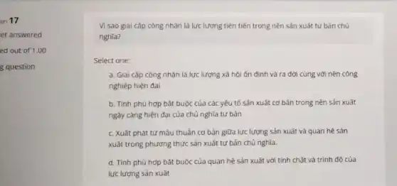 on 17
et answered
ed out of 1.00
g question
Vì sao giai cấp công nhân là lực lượng tiên tiến trong nền sản xuất tư bản chủ
nghĩa?
Select one:
a. Giai cấp công nhân là lực lượng xã hội ổn định và ra đời cùng với nền công
nghiệp hiện đại
b. Tính phù hợp bắt buộc của các yếu tố sản xuất cơ bản trong nền sản xuất
ngày càng hiện đại của chủ nghĩa tư bản
c. Xuât phát từ mâu thuẫn cơ bản giữa lực lượng sản xuất và quan hệ sản
xuất trong phương thức sản xuất tư bản chủ nghĩa.
d. Tính phù hợp bắt buộc của quan hệ sản xuất với tính chất và trình đô của
lực lượng sản xuất