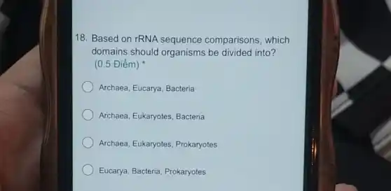 18. Based on rRNA sequence comparisons, which
domains should organisms be divided into?
(0.5 Điểm)
Archaea, Eucarya , Bacteria
Archaea, Eukaryotes Bacteria
Archaea, Eukaryotes Prokaryotes
Eucarya, Bacteria Prokaryotes