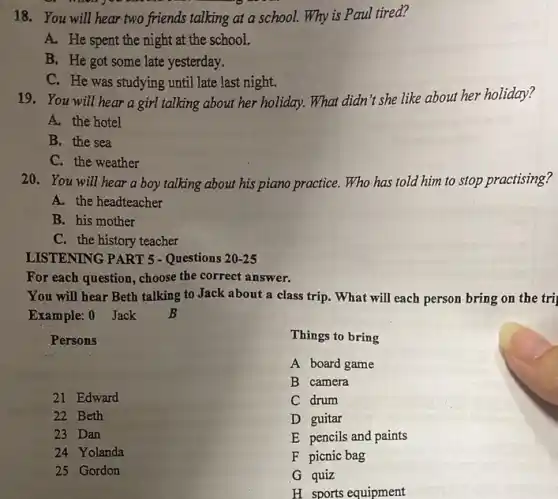 18. You will hear two friends talking at a school. Why is Paul tired?
A. He spent the night at the school.
B. He got some late yesterday.
C. He was studying until late last night.
19. You will hear a girl talking about her holiday. What didn't she like about her holiday?
A. the hotel
B. the sea
C. the weather
20.You will hear a boy talking about his piano practice. Who has told him to stop practising?
A. the headteacher
B. his mother
C. the history teacher
LISTENING PART 5 - Questions 20-25
For each question, choose the correct answer.
You will hear Beth talking to Jack about a class trip. What will each person bring on the tri
Example: 0 Jack B
Persons
21 Edward
22 Beth
23 Dan
24 Yolanda
25 Gordon
Things to bring
A board game
B camera
C drum
D guitar
E pencils and paints
F picnic bag
G quiz
H sports equipment