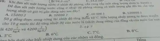 18: Khi đun sôi một lượng nước ở nhiệt độ phòng, cần cung cấp một nǎng lượng nhiệt là 30040 J.
94,6cm^3
Để đun sôi một lượng nước cũng ở nhiệt độ phòng nhưng có khối lượng gấp đôi thì cần một
lượng nhiệt có giá trị gần đủng nào sau đây?
A. 15000 J
B. 30000 J
C. 60000 J
D. 120000 J
50 g đồng được nung nóng thì nhiệt độ tǎng thêm
10^circ C . Nếu lượng nhiệt tương tự được truyền
cho 10 g nước thì độ tǎng nhiệt độ của nước là (nhiệt dung riêng của đồng và của nước lần lượt
là 420(J)/(kgcdot K) và 4200(J)/(kgcdot K)
5^circ C
B. 6^circ C
C. 7^circ C
D. 8^circ C
àng bên dưới cho biết nhiệt dung của các nhôm và đồng.