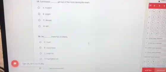 19. Candidates __ get out of the room during the exam.
A. mustn't
B. might
C. should
D. will
20. We __ make fun of others.
A. must
B. could have
C. ought to
D. had better not
21 __ I tell him the truth?
6 Enter your answer
7 Enter your answer
Enter your answer
Enter your answer
10 Enter your answer
11 (A) (B) (c) (0)