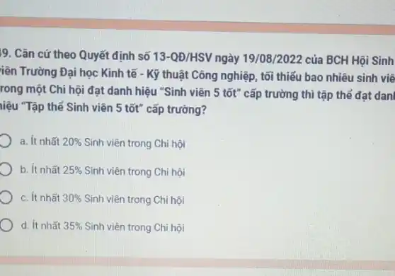 19. Cǎn cứ theo Quyết định số 13-QD/HSV ngày 19/08/2022 của BCH Hội Sinh
iên Trường Đại học Kinh tế - Kỹ thuật Công nghiệp, tối thiểu bao nhiêu sinh viê
rong một Chi hội đạt danh hiệu "Sinh viên 5 tốt" cấp trường thì tập thể đạt dan
liệu "Tập thể Sinh viên 5 tốt" cấp trường?
a. ít nhất 20%  Sinh viên trong Chi hôi
b. ít nhất 25%  Sinh viên trong Chi hội
c. ít nhất 30%  Sinh viên trong Chi hội
d. ít nhất 35%  Sinh viên trong Chi hội