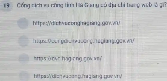 19 Cổng dịch vụ công tỉnh Hà Giang có địa chỉ trang web là gì?
https://dichvuconghagiang gov.vn/
https://congdichvucong hagiang.gov.vn/
https://dvc.hagiang gov.vn/
https://dichvucong .hagiang.gov.vn/