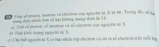 1.9 Tổng số proton, neutron và electron của nguyên tử X là 46. Trong đó, số hai
mang điện nhiêu hơn số hạt không mang điện là 14.
a) Tính sô proton số neutron và số electron của nguyên tử X.
b) Tính khôi lượng nguyên tử x
c) Cho biết nguyên tử X có bao nhiêu lớp electron và chỉ ra số electron trên mỗi lớp