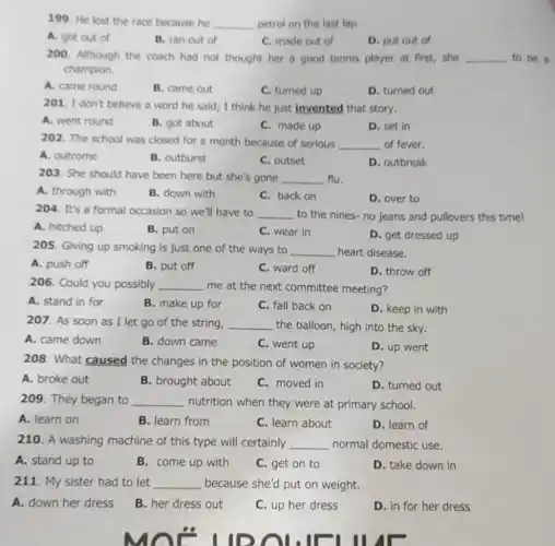 199. He lost the race because he __ petrol on the last lap.
A. got out of
B. ran out of
C. made out of
D. put out of
200. Although the coach had not thought her a good tennis player at first, she __ to be a
champion.
A. came round
B. came out
C. turned up
D. turned out
201. I don't believe a word he said;I think he just invented that story.
A. went round
B. got about
C. made up
D. set in
202. The school was closed for a month because of serious __ of fever.
A. outcome
B. outburst
C. outset
D. outbreak
203. She should have been here but she's gone __ flu.
A. through with
B. down with
C. back on
D. over to
204. It's a formal occasion so we'll have to __ to the nines-no jeans and pullovers this time!
A. hitched up
B. put on
C. wear in
D. get dressed up
205. Giving up smoking is just one of the ways to __ heart disease.
A. push off
B. put off
C. ward off
D. throw off
206. Could you possibly __ me at the next committee meeting?
A. stand in for
B. make up for
C. fall back on
D. keep in with
207. As soon as I let go of the string, __ the balloon, high into the sky.
A. came down
B. down came
C. went up
D. up went
208. What caused the changes in the position of women in society?
A. broke out
B. brought about
C. moved in
D. turned out
209. They began to __ nutrition when they were at primary school.
A. learn on
B. learn from
C. learn about
D. learn of
210. A washing machine of this type will certainly __ normal domestic use.
A. stand up to
B. come up with
C. get on to
D. take down in
211. My sister had to let __ because she'd put on weight.
A. down her dress
B. her dress out
C. up her dress
D. in for her dress