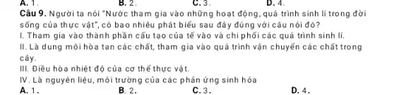 A. 1.
Câu 9. Người ta nói "Nước tham gia vào những hoạt động, quá trình sinh lí trong đời
sống của thực vật , có bao nhiêu phát biểu sau đây đúng với câu nói đó?
I. Tham gia vào thành phần cấu tạo của tế vào và chi phối các quá trình sinh lí.
II. Là dung môi hòa tan các chất, tham gia vào quá trình vận chuyển các chất trong
cây.
III. Điều hòa nhiệt : độ của cơ thể thực vật.
IV. Là nguyên liệu , môi trường của các phản ứng sinh hóa
A.1.
B. 2.
C. 3.
D. 4.
B. 2.
C. 3.
D. 4.